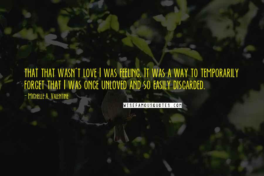 Michelle A. Valentine Quotes: that that wasn't love I was feeling. It was a way to temporarily forget that I was once unloved and so easily discarded.