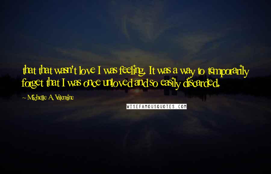 Michelle A. Valentine Quotes: that that wasn't love I was feeling. It was a way to temporarily forget that I was once unloved and so easily discarded.