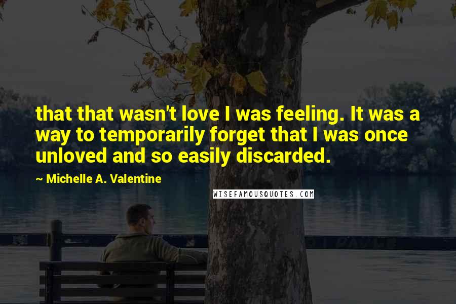 Michelle A. Valentine Quotes: that that wasn't love I was feeling. It was a way to temporarily forget that I was once unloved and so easily discarded.