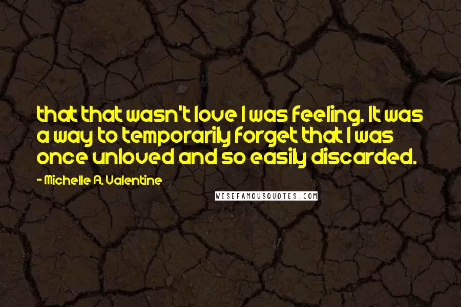 Michelle A. Valentine Quotes: that that wasn't love I was feeling. It was a way to temporarily forget that I was once unloved and so easily discarded.