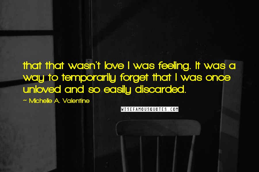 Michelle A. Valentine Quotes: that that wasn't love I was feeling. It was a way to temporarily forget that I was once unloved and so easily discarded.