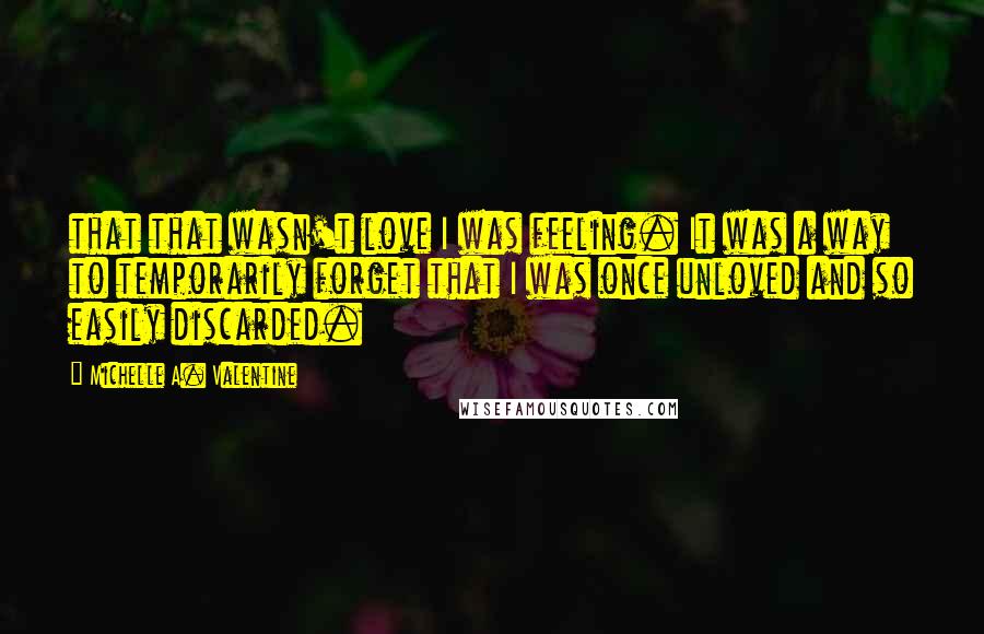 Michelle A. Valentine Quotes: that that wasn't love I was feeling. It was a way to temporarily forget that I was once unloved and so easily discarded.