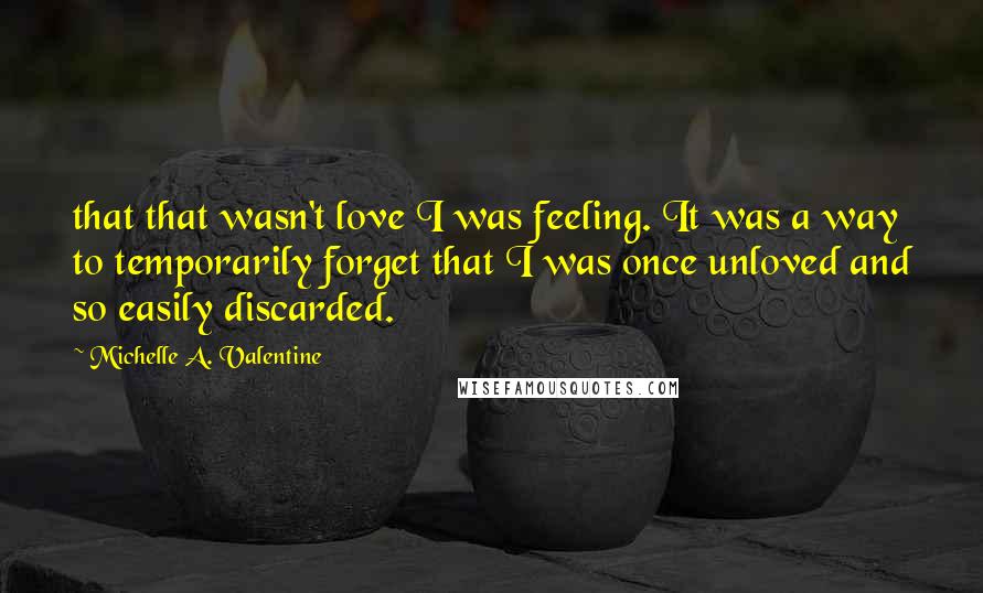 Michelle A. Valentine Quotes: that that wasn't love I was feeling. It was a way to temporarily forget that I was once unloved and so easily discarded.