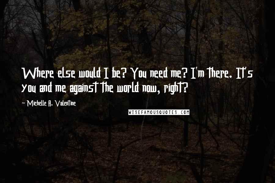 Michelle A. Valentine Quotes: Where else would I be? You need me? I'm there. It's you and me against the world now, right?