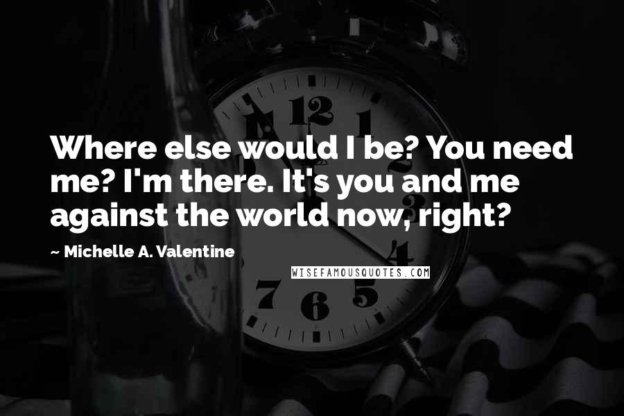 Michelle A. Valentine Quotes: Where else would I be? You need me? I'm there. It's you and me against the world now, right?