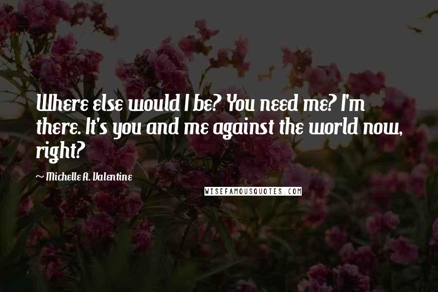 Michelle A. Valentine Quotes: Where else would I be? You need me? I'm there. It's you and me against the world now, right?