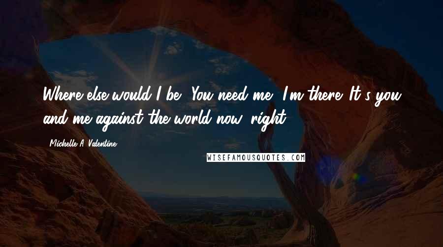 Michelle A. Valentine Quotes: Where else would I be? You need me? I'm there. It's you and me against the world now, right?