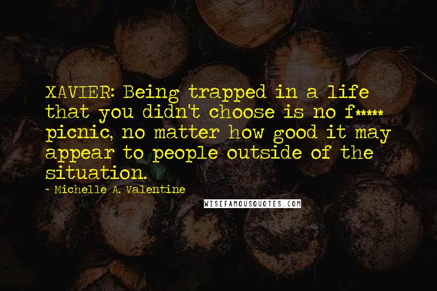 Michelle A. Valentine Quotes: XAVIER: Being trapped in a life that you didn't choose is no f***** picnic, no matter how good it may appear to people outside of the situation.