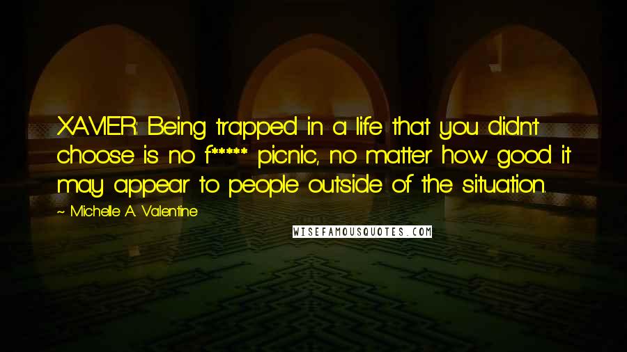 Michelle A. Valentine Quotes: XAVIER: Being trapped in a life that you didn't choose is no f***** picnic, no matter how good it may appear to people outside of the situation.