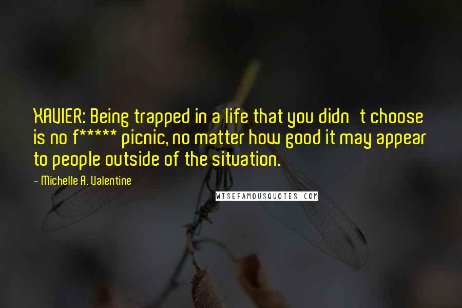 Michelle A. Valentine Quotes: XAVIER: Being trapped in a life that you didn't choose is no f***** picnic, no matter how good it may appear to people outside of the situation.