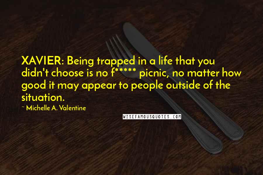 Michelle A. Valentine Quotes: XAVIER: Being trapped in a life that you didn't choose is no f***** picnic, no matter how good it may appear to people outside of the situation.