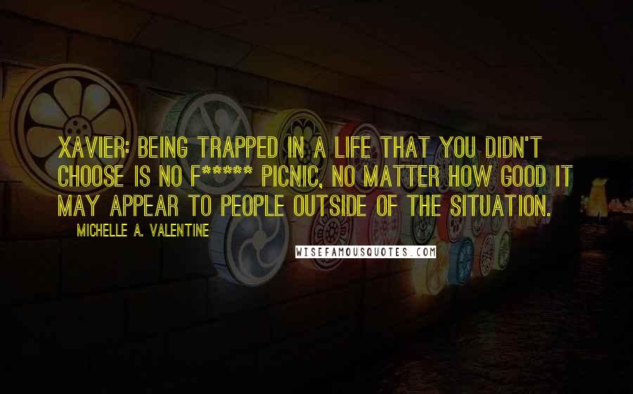 Michelle A. Valentine Quotes: XAVIER: Being trapped in a life that you didn't choose is no f***** picnic, no matter how good it may appear to people outside of the situation.