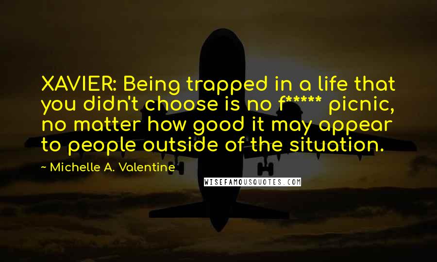 Michelle A. Valentine Quotes: XAVIER: Being trapped in a life that you didn't choose is no f***** picnic, no matter how good it may appear to people outside of the situation.