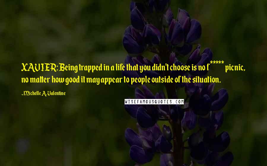 Michelle A. Valentine Quotes: XAVIER: Being trapped in a life that you didn't choose is no f***** picnic, no matter how good it may appear to people outside of the situation.