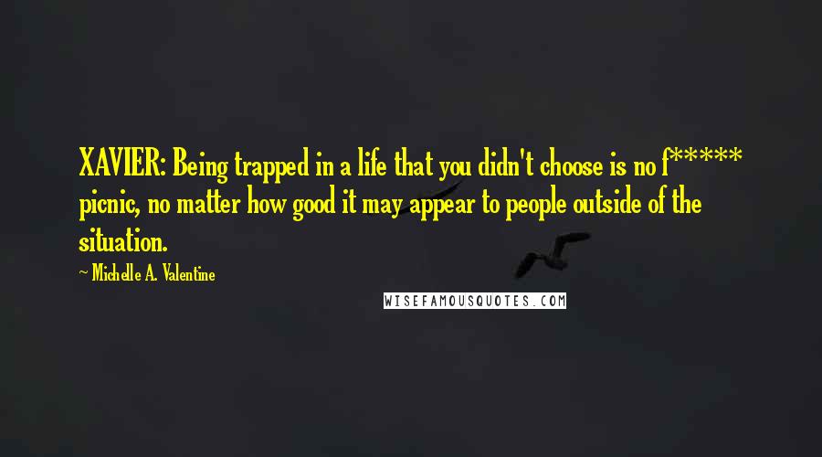 Michelle A. Valentine Quotes: XAVIER: Being trapped in a life that you didn't choose is no f***** picnic, no matter how good it may appear to people outside of the situation.