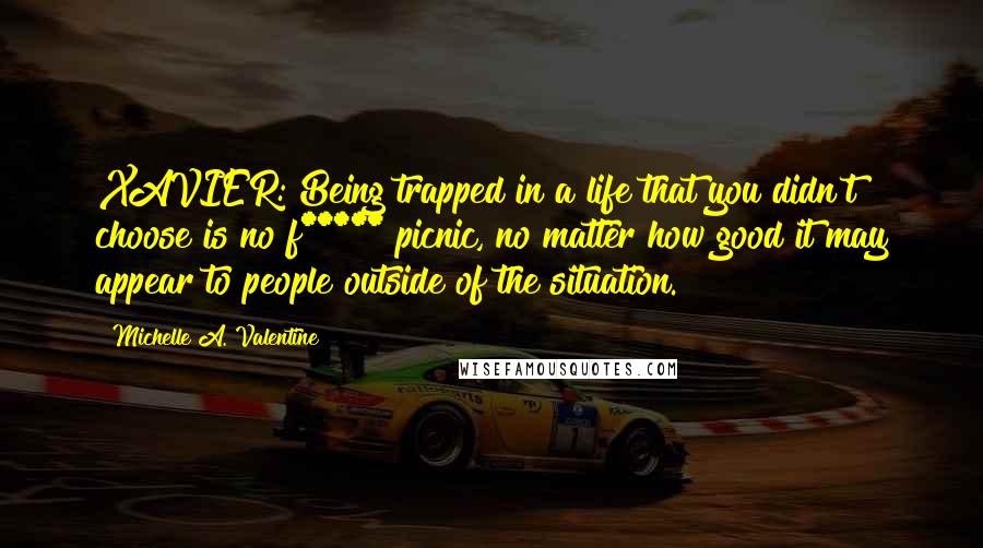 Michelle A. Valentine Quotes: XAVIER: Being trapped in a life that you didn't choose is no f***** picnic, no matter how good it may appear to people outside of the situation.