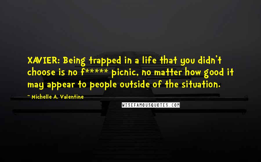 Michelle A. Valentine Quotes: XAVIER: Being trapped in a life that you didn't choose is no f***** picnic, no matter how good it may appear to people outside of the situation.