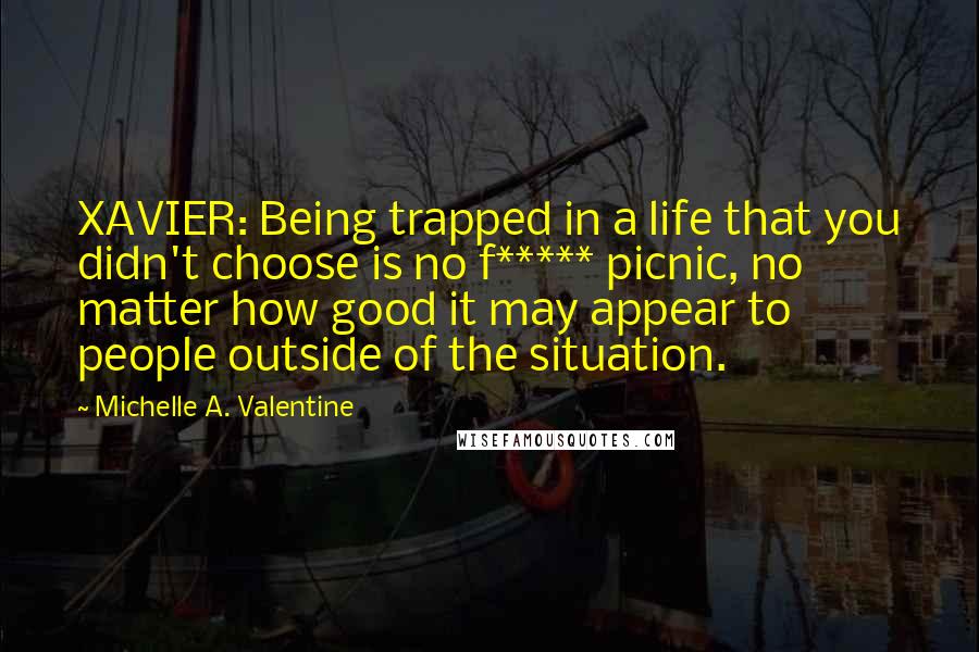 Michelle A. Valentine Quotes: XAVIER: Being trapped in a life that you didn't choose is no f***** picnic, no matter how good it may appear to people outside of the situation.