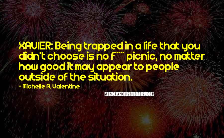 Michelle A. Valentine Quotes: XAVIER: Being trapped in a life that you didn't choose is no f***** picnic, no matter how good it may appear to people outside of the situation.