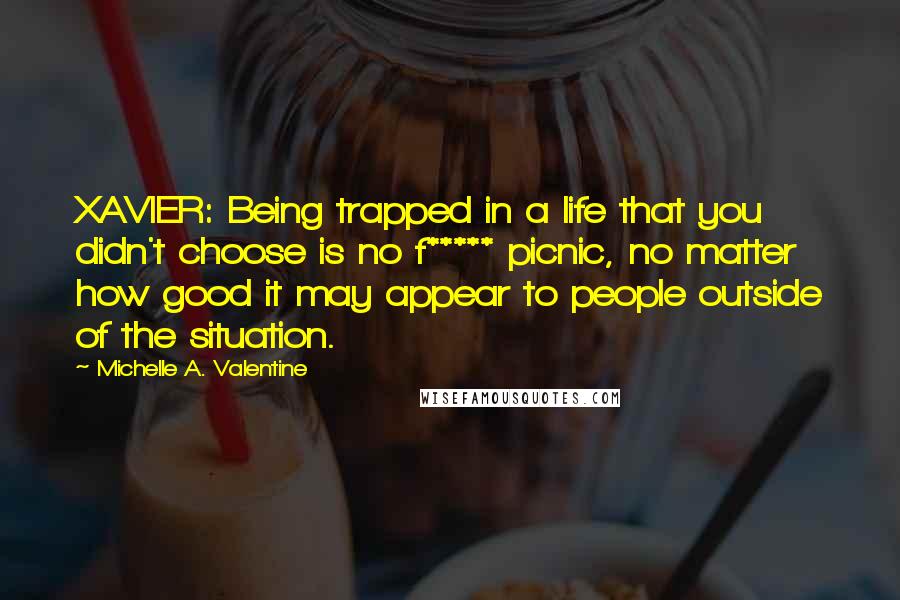 Michelle A. Valentine Quotes: XAVIER: Being trapped in a life that you didn't choose is no f***** picnic, no matter how good it may appear to people outside of the situation.