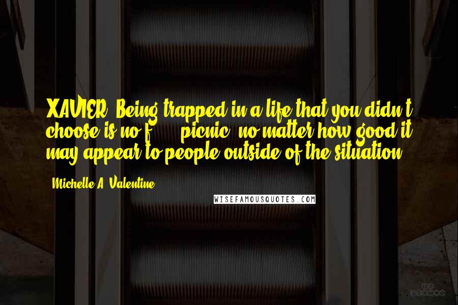 Michelle A. Valentine Quotes: XAVIER: Being trapped in a life that you didn't choose is no f***** picnic, no matter how good it may appear to people outside of the situation.