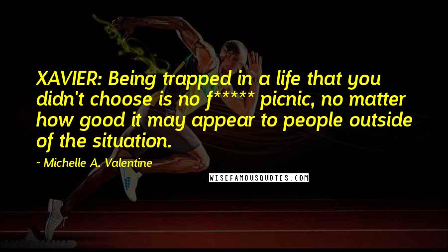 Michelle A. Valentine Quotes: XAVIER: Being trapped in a life that you didn't choose is no f***** picnic, no matter how good it may appear to people outside of the situation.