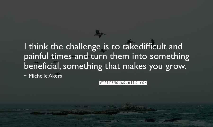 Michelle Akers Quotes: I think the challenge is to takedifficult and painful times and turn them into something beneficial, something that makes you grow.