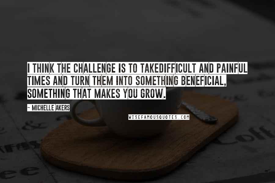 Michelle Akers Quotes: I think the challenge is to takedifficult and painful times and turn them into something beneficial, something that makes you grow.