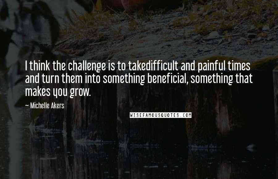 Michelle Akers Quotes: I think the challenge is to takedifficult and painful times and turn them into something beneficial, something that makes you grow.