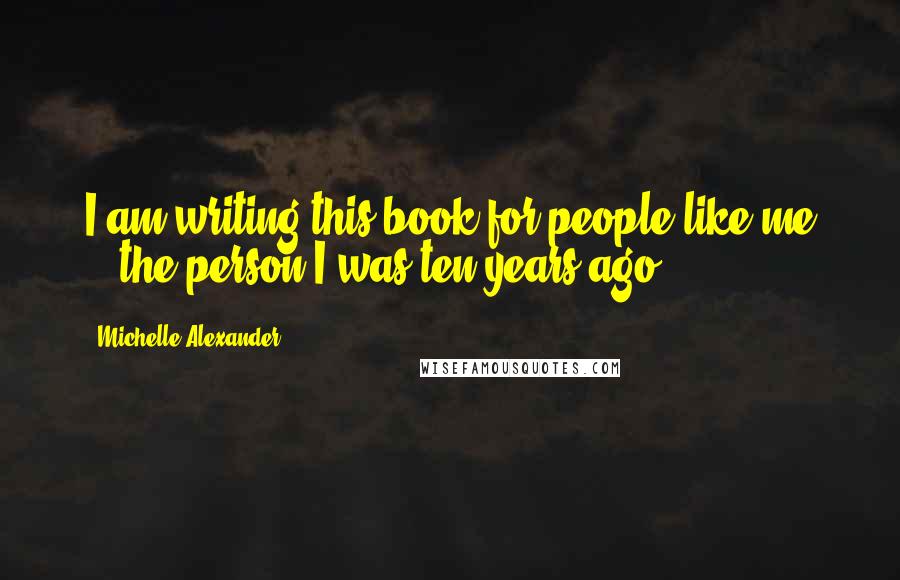 Michelle Alexander Quotes: I am writing this book for people like me -- the person I was ten years ago.