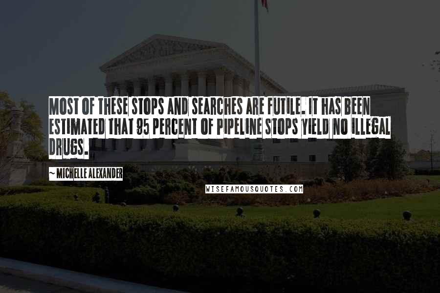 Michelle Alexander Quotes: Most of these stops and searches are futile. It has been estimated that 95 percent of Pipeline stops yield no illegal drugs.