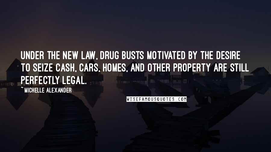 Michelle Alexander Quotes: Under the new law, drug busts motivated by the desire to seize cash, cars, homes, and other property are still perfectly legal.