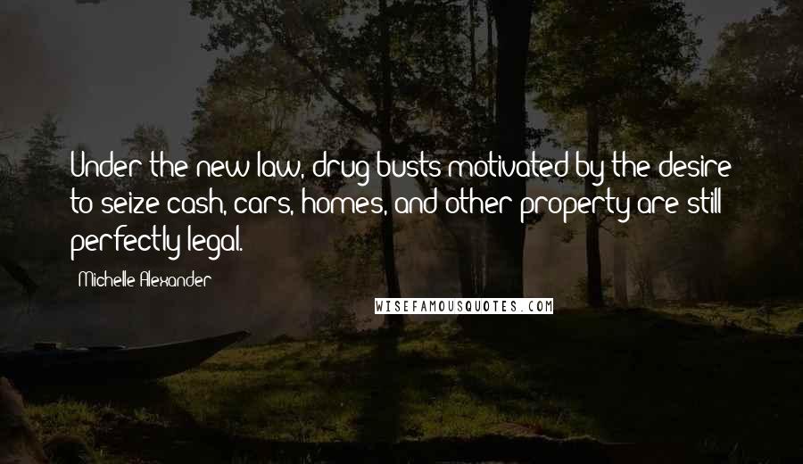 Michelle Alexander Quotes: Under the new law, drug busts motivated by the desire to seize cash, cars, homes, and other property are still perfectly legal.