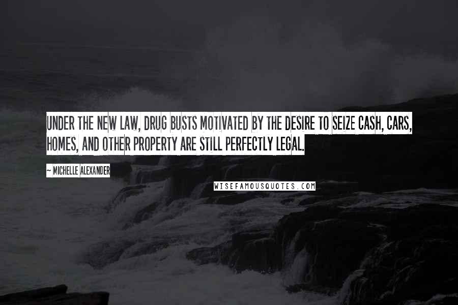 Michelle Alexander Quotes: Under the new law, drug busts motivated by the desire to seize cash, cars, homes, and other property are still perfectly legal.