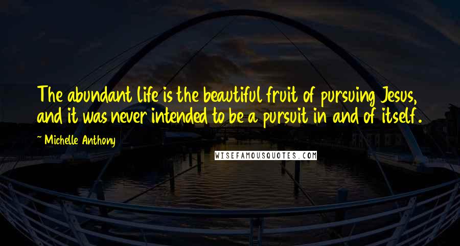 Michelle Anthony Quotes: The abundant life is the beautiful fruit of pursuing Jesus, and it was never intended to be a pursuit in and of itself.