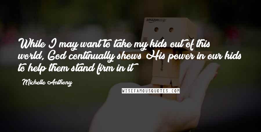 Michelle Anthony Quotes: While I may want to take my kids out of this world, God continually shows His power in our kids to help them stand firm in it!