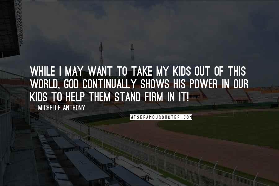 Michelle Anthony Quotes: While I may want to take my kids out of this world, God continually shows His power in our kids to help them stand firm in it!