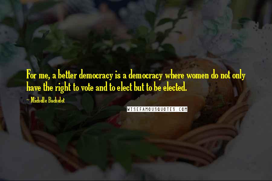 Michelle Bachelet Quotes: For me, a better democracy is a democracy where women do not only have the right to vote and to elect but to be elected.