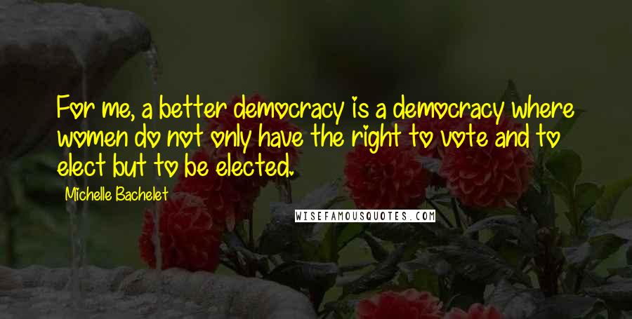 Michelle Bachelet Quotes: For me, a better democracy is a democracy where women do not only have the right to vote and to elect but to be elected.