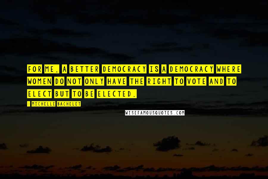 Michelle Bachelet Quotes: For me, a better democracy is a democracy where women do not only have the right to vote and to elect but to be elected.