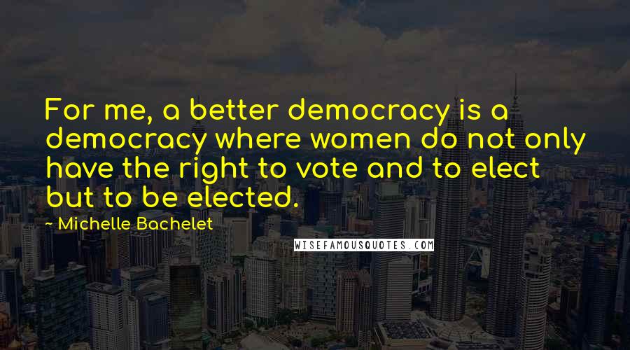 Michelle Bachelet Quotes: For me, a better democracy is a democracy where women do not only have the right to vote and to elect but to be elected.