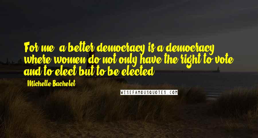 Michelle Bachelet Quotes: For me, a better democracy is a democracy where women do not only have the right to vote and to elect but to be elected.