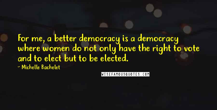 Michelle Bachelet Quotes: For me, a better democracy is a democracy where women do not only have the right to vote and to elect but to be elected.