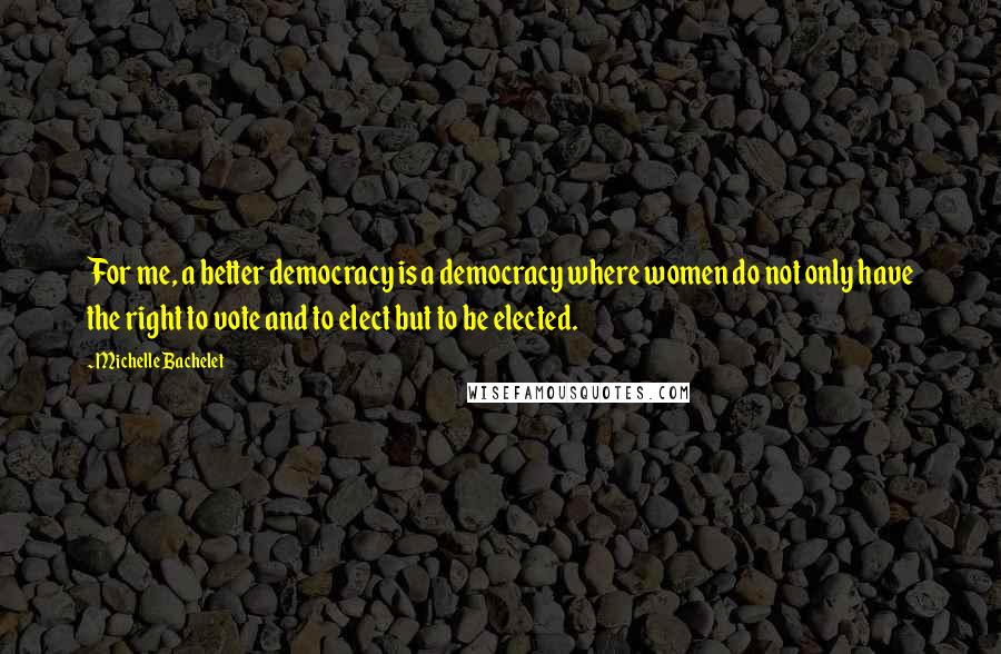 Michelle Bachelet Quotes: For me, a better democracy is a democracy where women do not only have the right to vote and to elect but to be elected.