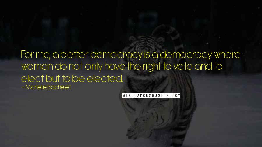 Michelle Bachelet Quotes: For me, a better democracy is a democracy where women do not only have the right to vote and to elect but to be elected.