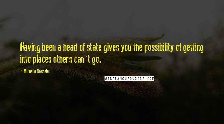 Michelle Bachelet Quotes: Having been a head of state gives you the possibility of getting into places others can't go.