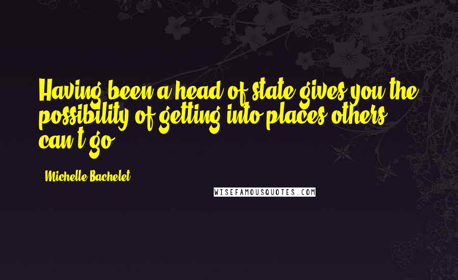 Michelle Bachelet Quotes: Having been a head of state gives you the possibility of getting into places others can't go.