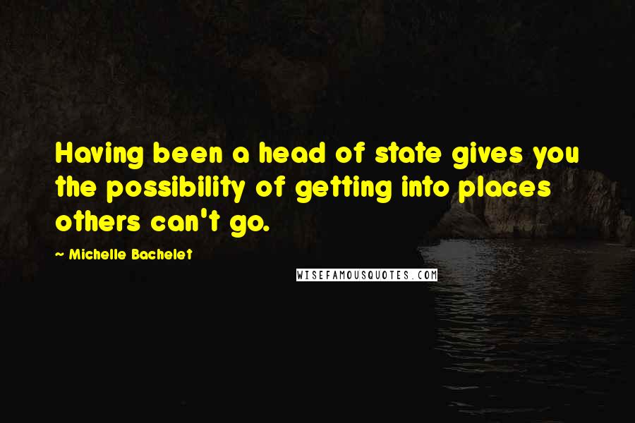 Michelle Bachelet Quotes: Having been a head of state gives you the possibility of getting into places others can't go.