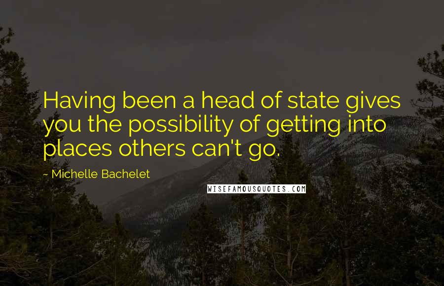 Michelle Bachelet Quotes: Having been a head of state gives you the possibility of getting into places others can't go.