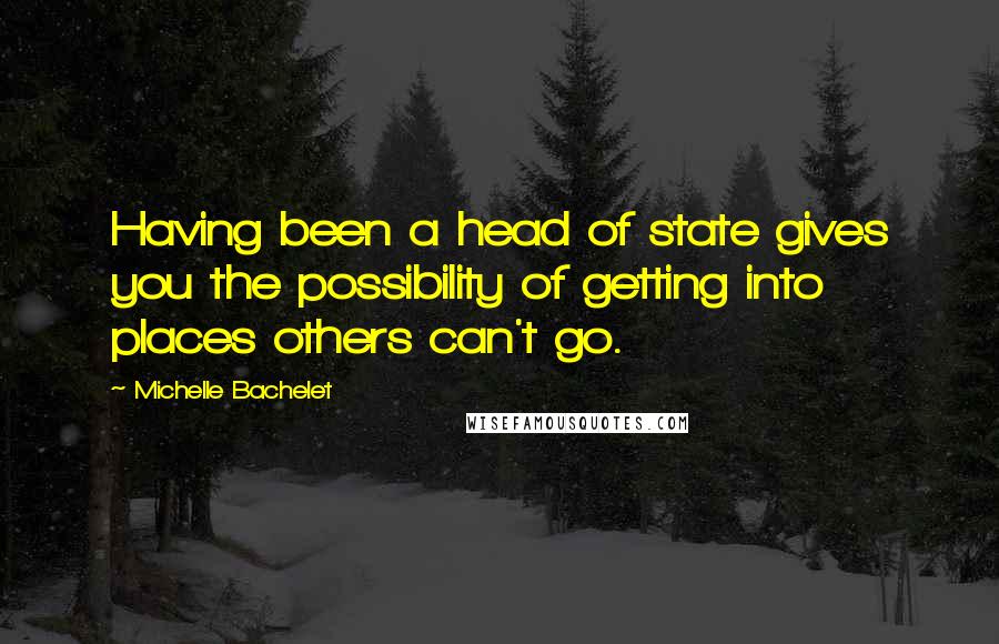 Michelle Bachelet Quotes: Having been a head of state gives you the possibility of getting into places others can't go.